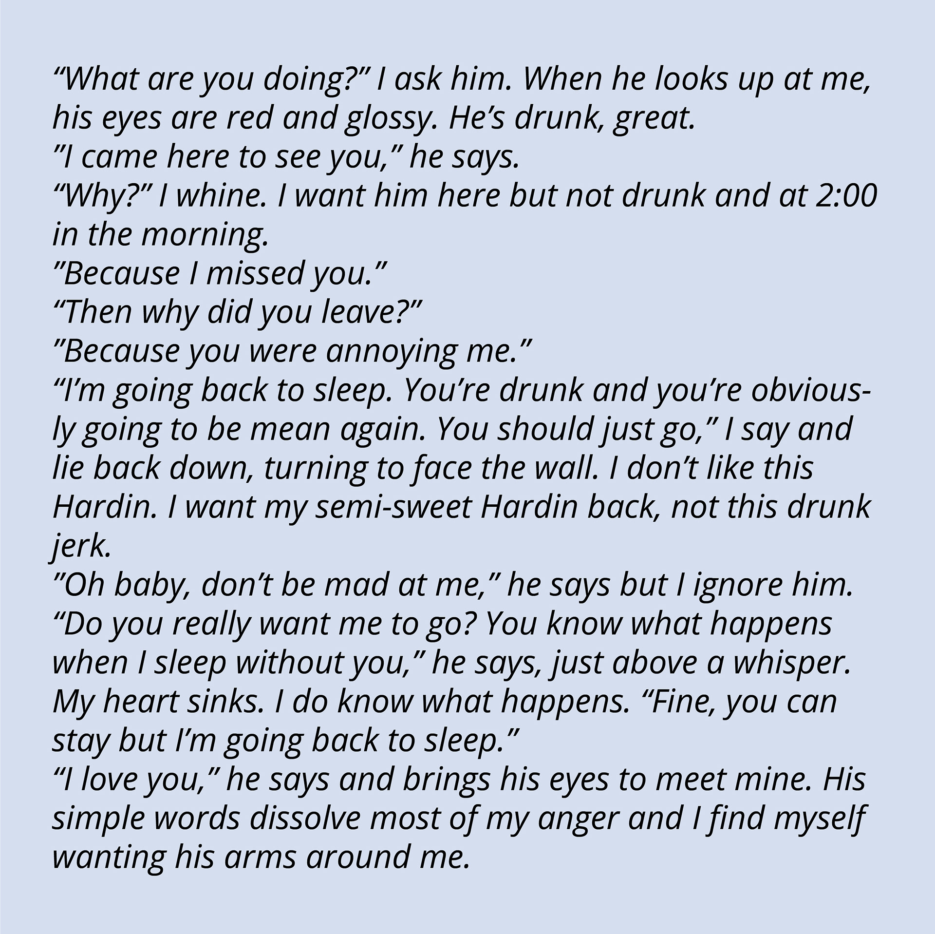 “What are you doing?” I ask him. When he looks up at me, his eyes are red and glossy. He’s drunk, great. “I came here to see you,” he says. “Why?” I whine. I want him here but not drunk and at 2:00 in the morning. “Because I missed you.” “Then why did you leave?” “Because you were annoying me.” “I’m going back to sleep. You’re drunk and you’re obviously going to be mean again. You should just go,” I say and lie back down, turning to face the wall. I don’t like this Hardin. I want my semi-sweet Hardin back, not this drunk jerk. “Oh baby, don’t be mad at me,” he says but I ignore him. “Do you really want me to go? You know what happens when I sleep without you,” he says, just above a whisper. My heart sinks. I do know what happens. “Fine, you can stay but I’m going back to sleep.” “I love you,” he says and brings his eyes to meet mine. His simple words dissolve most of my anger and I find myself wanting his arms around me.