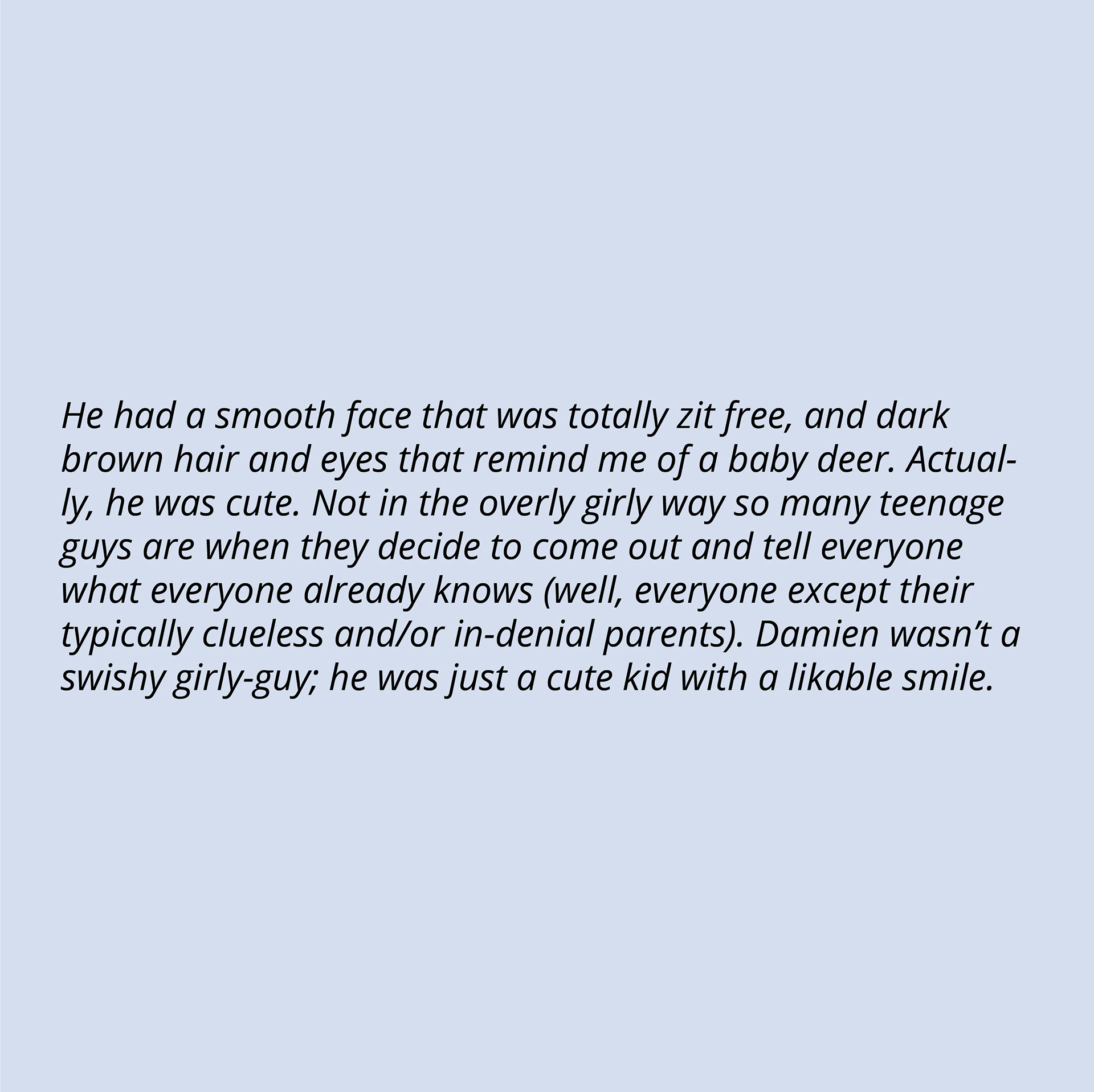 He had a smooth face that was totally zit free, and dark brown hair and eyes that remind me of a baby deer. Actually, he was cute. Not in the overly girly way so many teenage guys are when they decide to come out and tell everyone what everyone already knows (well, everyone except their typically clueless and/or in-denial parents). Damien wasn’t a swishy girly-guy; he was just a cute kid with a likable smile.
