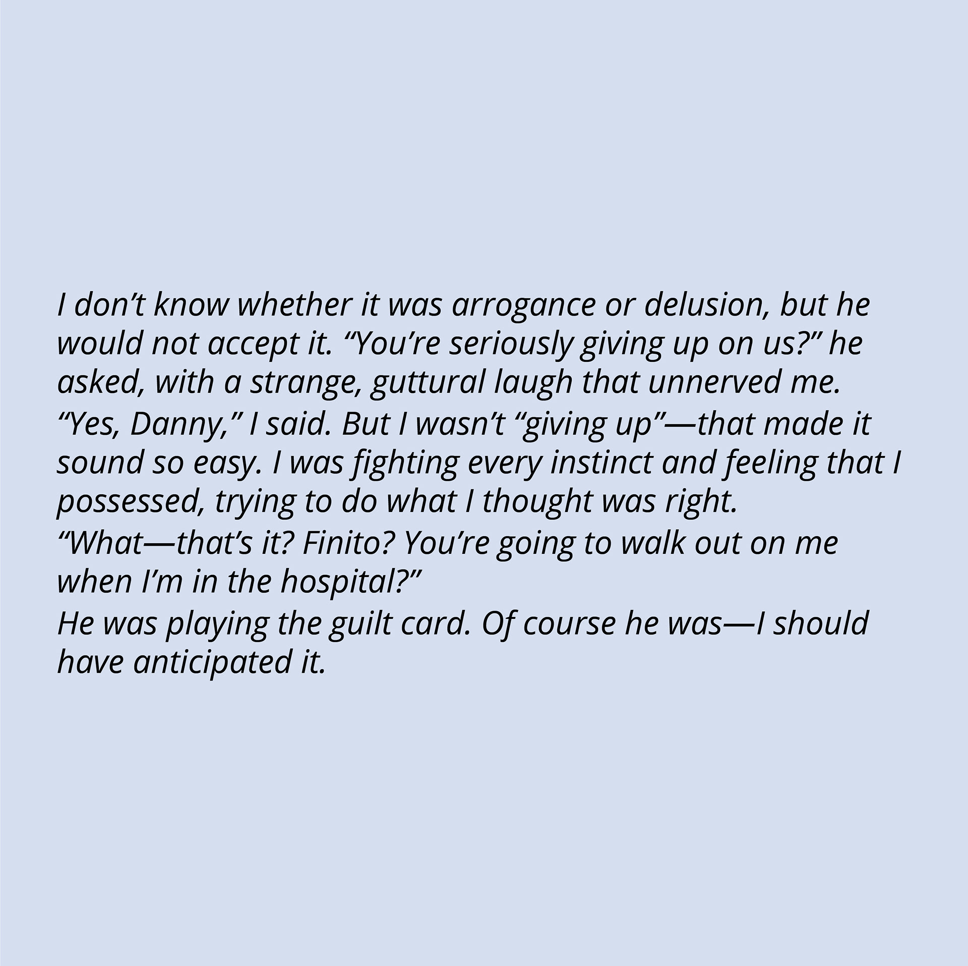 I don’t know whether it was arrogance or delusion, but he would not accept it. “You’re seriously giving up on us?” he asked, with a strange, guttural laugh that unnerved me. “Yes, Danny,” I said. But I wasn’t “giving up” - that made it sound so easy. I was fighting every instinct and feeling that I possessed, trying to do what I thought was right. “What - that’s it? Finito? You’re going to walk out on me when I’m in the hospital?” He was playing the guilt card. Of course he was - I should have anticipated it.