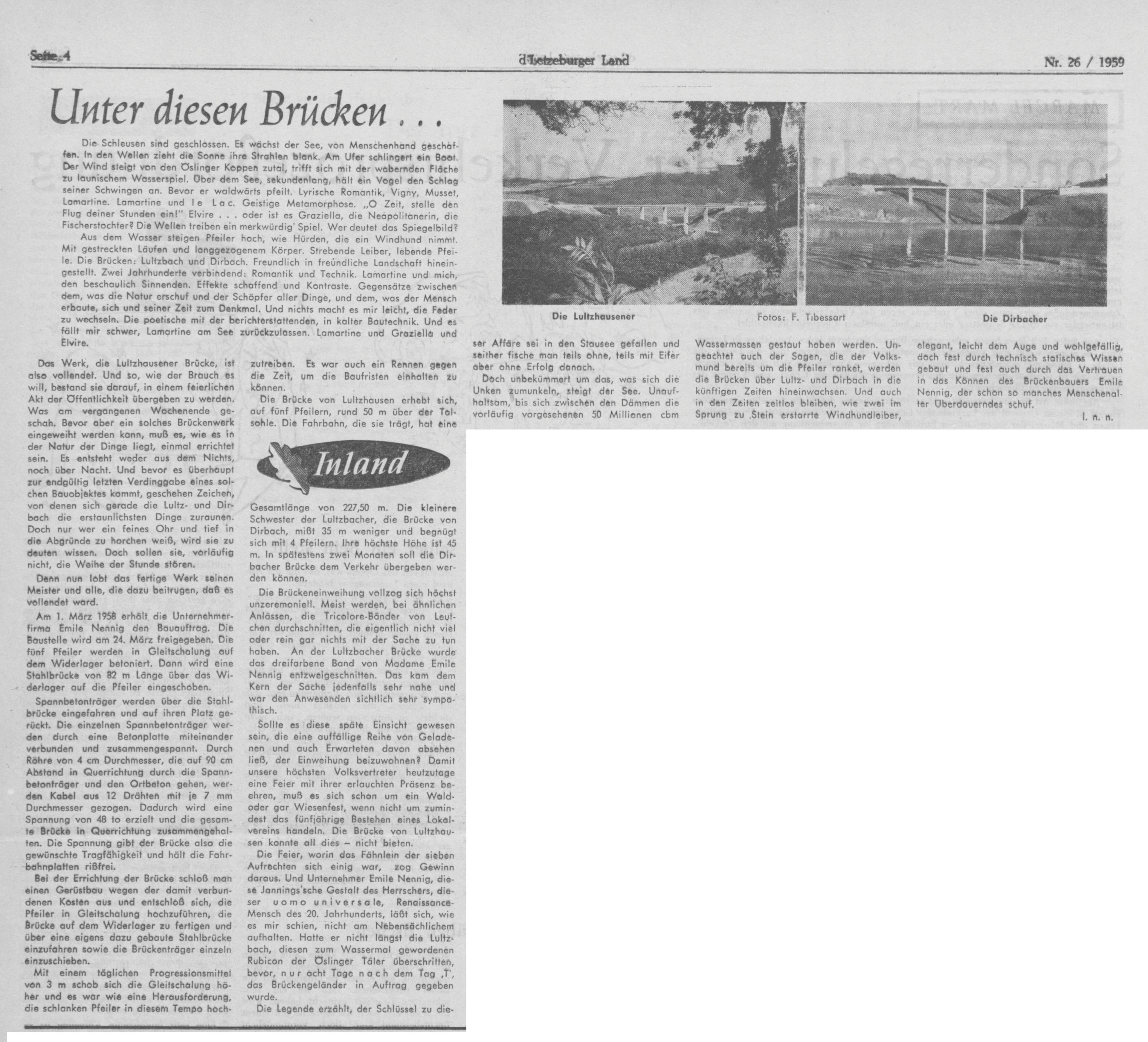 Lultzhausener Brücke  Am 1.3.1958 erhält die Unternehmerfirma Emile Nennig den Bauauftrag. Die Baustelle wird am 24. März freigegeben. Die 5 Pfeiler werden in Gleitschalung auf dem Widerlager betoniert. Dann wird eine Stahlbrücke von 82 m Länge über das Widerlager auf die Pfeiler eingeschoben. Spannbetonträger werden über die Stahlbrücke eingefahren und auf ihren Platz gerückt. Die einzelnen Spannbetonträger werden durch eine Betonplatte miteinander verbunden und zusammengespannt. Durch Röhre von 4 cm Durchmesser, die auf 90 cm Abstand in Querrichtung durch die Spannbetonträger und den Ortbeton gehen, werden Kabel aus 12 Drähten mit je 7 mm Durchmesser gezogen. Dadurch wird eine Spannung von 48 t erzielt und die gesamte Brücke in Querrichtung zusammengehalten. Die Spannung gibt der Brücke also die gewünschte Tragfähigkeit und hält die Fahrbahnplatten rißfrei. Bei der Errichtung der Brücke schloß man einen Gerüstbau wegen der damit verbundenen Kosten aus und entschloß sich, die Pfeiler in Gleitschalung hochzuführen, die Drücke auf dem Widerlager zu fertigen und über eine eigens dazu gebaute Stahlbrücke einzufahren sowie die Brückenträger einzeln einzuschieben. Mit einem täglichen Progressionsmittel von 3 m schob sich die Gleitschalung höher und es war wie eine Herausforderung, die schlanken Pfeiler in diesem Tempo hochzutreiben. Es war auch ein Rennen gegen die Zeit, um die Baufristen einhalten zu können. Die Brücke von Lultzhausen erhebt sich, auf 5 Pfeilern, rund 50 m über der Talsohle. Die Fahrbahn, die sie trägt, hat eine Gesamtlänge von 227,50 m. Die kleinere Schwester der Lultzbacher, die Brücke von Dirbach, mißt 35 m weniger und begnügt sich mit 4 Pfeilern. Ihre höchste Höhe ist 45 m. In spätestens zwei Monaten soll die Dirbacher Brücke dem Verkehr übergeben werden können. Die Brückeneinweihung vollzog sich höchst unzeremoniell. Meist werden, bei ähnlichen Anlässen, die Tricolore-Bänder von Leutchen durchschnitten, die eigentlich nicht viel oder rein gar nichts mit der Sache zu tun haben. An der Lultzbacher Brücke wurde das dreifarbene Band von Madame Emile Nennig entzweigeschnitten.
