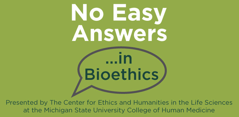 No Easy Answers in Bioethics logo with additional text that reads "Presented by the Center for Ethics and Humanities in the Life Sciences at the Michigan State University College of Human Medicine"