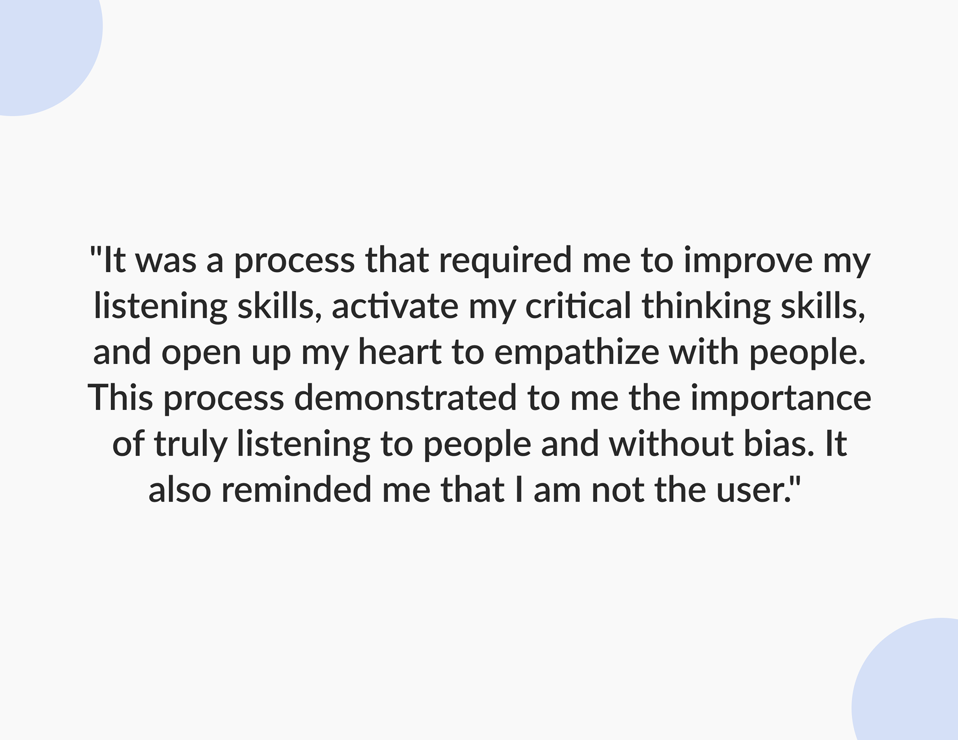 A quote from the what I learned statement that reads "It was a process that required me to improve my listening skills, activate my critical thinking skills, and open up my heart to empathize with people. This process demonstrated to me the importance of truly listening to people and without bias. It also reminded me that I am not the user."