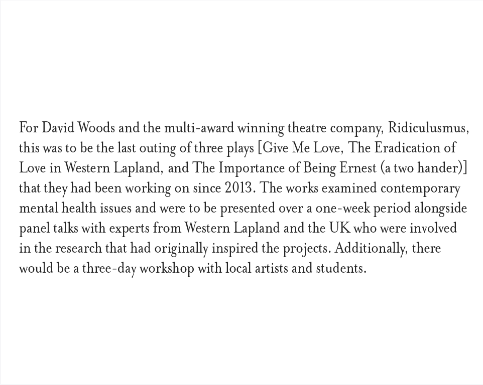 For David Woods and the multi-award winning theatre company, Ridiculusmus, this was to be the last outing of three plays [Give Me Love, The Eradication of Love in Western Lapland, and The Importance of Being Ernest (a two hander)] that they had been working on since 2013. The works examined contemporary mental health issues and were to be presented over a one-week period alongside panel talks with experts from Western Lapland and the UK who were involved in the research that had originally inspired the projects. Additionally, there would be a three-day workshop with local artists and students.