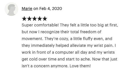Feb 4, 2020 (5 stars) Super comfortable! They felt a little too big at first but now I recognize their total freedom of movement. They're cozy, a little fluffy even, and they immediately helped alleviat my wrist pain. I work in front of a computer all day and my wrists get cold over time and start to ache. Now that just isn't a concern anymore. Love them!
